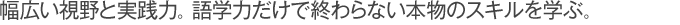 幅広い視野と実践力。語学力だけで終わらない本物のスキルを学ぶ。