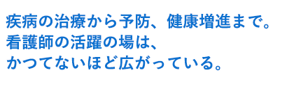 疾病の治療から予防、健康増進まで。 看護師の活躍の場は、かつてないほど広がっている。