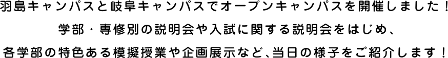 島キャンパスと岐阜キャンパスでオープンキャンパスを開催しました！学部・専修別の説明会や入試に関する説明会をはじめ、各学部の特色ある模擬授業や企画展示など、当日の様子をご紹介します！