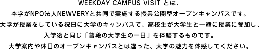 WEEKDAY CAMPUS VISIT とは、本学がNPO法人NEWVERYと共同で実施する授業公開型オープンキャンパスです。大学が授業をしている祝日に大学のキャンパスで、高校生が大学生と一緒に授業に参加し、入学後と同じ「普段の大学生の一日」を体験するものです。大学案内や休日のオープンキャンパスとは違った、大学の魅力を体感してください。